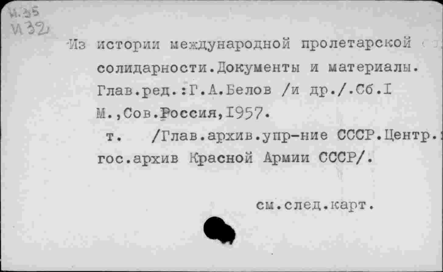 ﻿-Из истории международной пролетарской солидарности.Документы и материалы. Глав.ред.:Г.А.Белов /и др./.Сб.Г М.,Сов.Россия,1957«
т. /Глав.архив.упр-ние СССР.Центр, гос.архив Красной Армии СССР/.
см.след.карт.